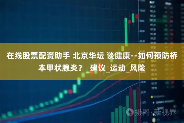 在线股票配资助手 北京华坛 谈健康--如何预防桥本甲状腺炎？_建议_运动_风险