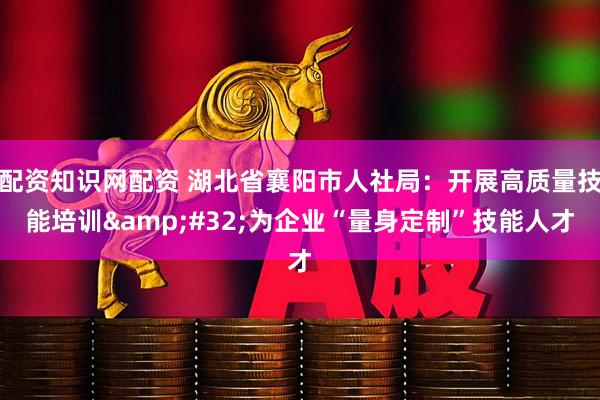 配资知识网配资 湖北省襄阳市人社局：开展高质量技能培训&#32;为企业“量身定制”技能人才
