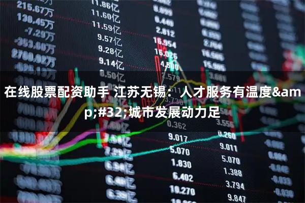 在线股票配资助手 江苏无锡：人才服务有温度&#32;城市发展动力足