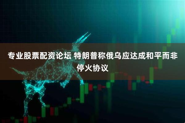 专业股票配资论坛 特朗普称俄乌应达成和平而非停火协议