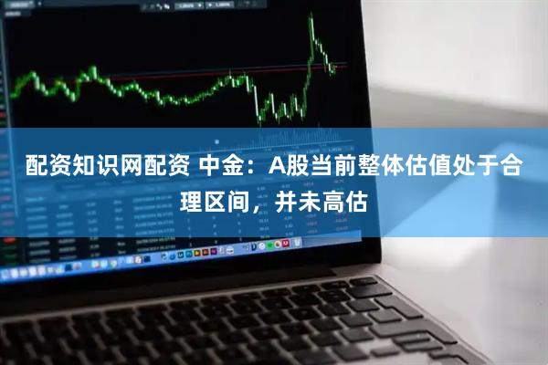配资知识网配资 中金：A股当前整体估值处于合理区间，并未高估