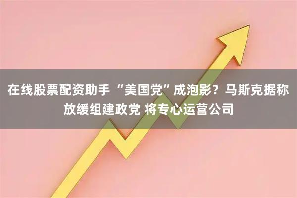 在线股票配资助手 “美国党”成泡影？马斯克据称放缓组建政党 将专心运营公司