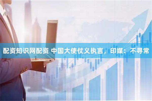 配资知识网配资 中国大使仗义执言，印媒：不寻常