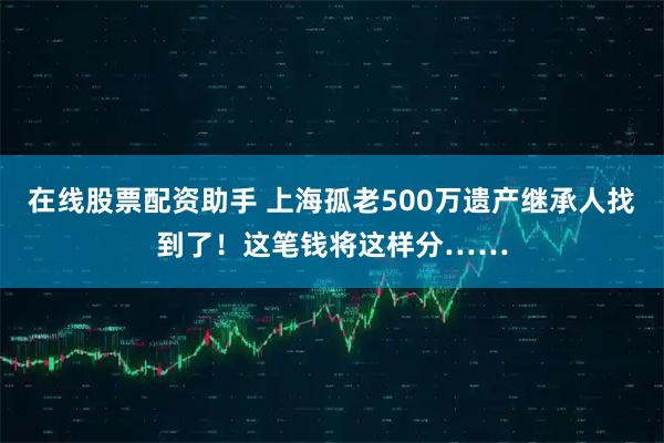 在线股票配资助手 上海孤老500万遗产继承人找到了！这笔钱将这样分……