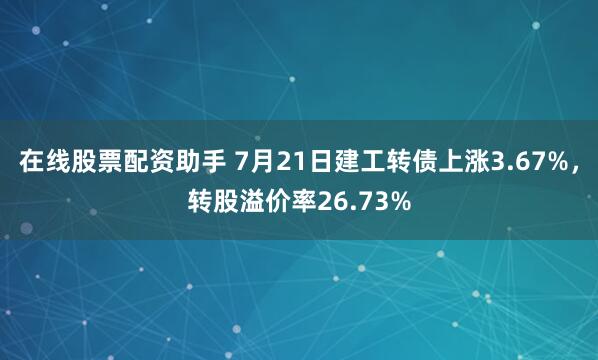 在线股票配资助手 7月21日建工转债上涨3.67%，转股溢价率26.73%