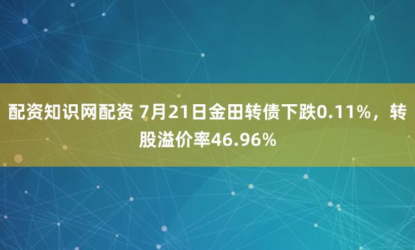 配资知识网配资 7月21日金田转债下跌0.11%，转股溢价率46.96%