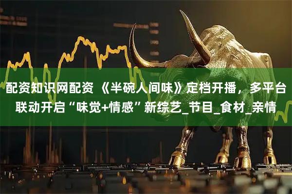 配资知识网配资 《半碗人间味》定档开播，多平台联动开启“味觉+情感”新综艺_节目_食材_亲情