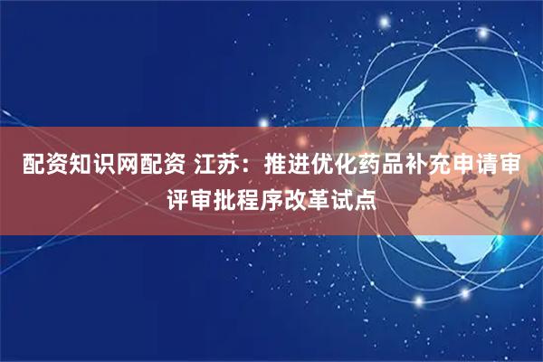 配资知识网配资 江苏：推进优化药品补充申请审评审批程序改革试点