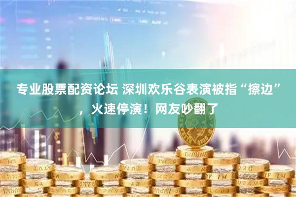 专业股票配资论坛 深圳欢乐谷表演被指“擦边”，火速停演！网友吵翻了
