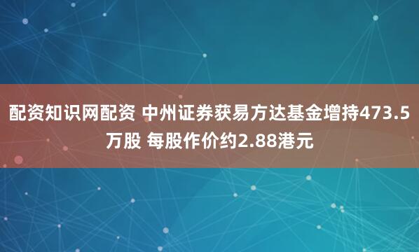 配资知识网配资 中州证券获易方达基金增持473.5万股 每股作价约2.88港元