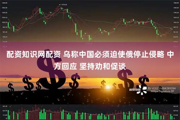 配资知识网配资 乌称中国必须迫使俄停止侵略 中方回应 坚持劝和促谈