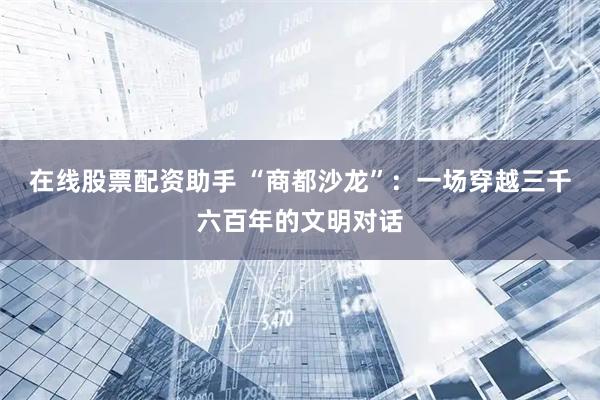 在线股票配资助手 “商都沙龙”：一场穿越三千六百年的文明对话