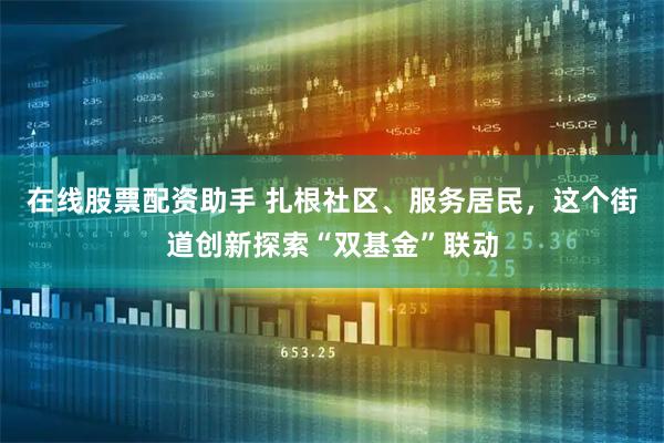 在线股票配资助手 扎根社区、服务居民，这个街道创新探索“双基金”联动