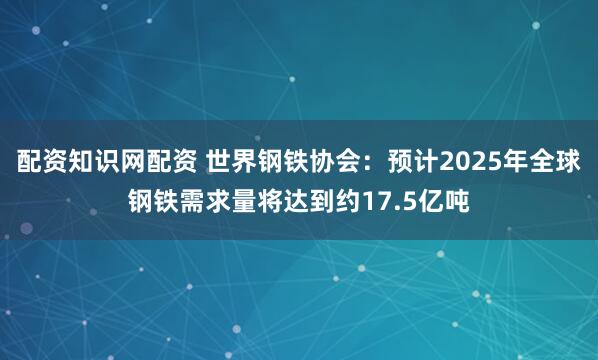 配资知识网配资 世界钢铁协会：预计2025年全球钢铁需求量将达到约17.5亿吨
