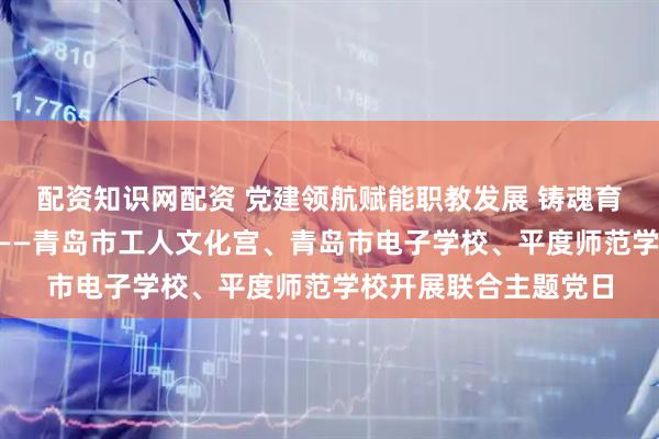 配资知识网配资 党建领航赋能职教发展 铸魂育人弘扬“三个精神”——青岛市工人文化宫、青岛市电子学校、平度师范学校开展联合主题党日
