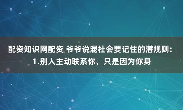 配资知识网配资 爷爷说混社会要记住的潜规则: 1.别人主动联系你，只是因为你身
