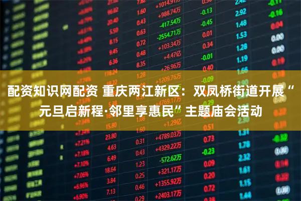 配资知识网配资 重庆两江新区：双凤桥街道开展“元旦启新程·邻里享惠民”主题庙会活动