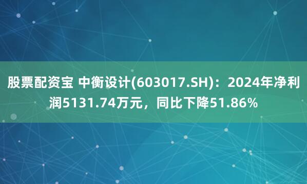 股票配资宝 中衡设计(603017.SH)：2024年净利润5131.74万元，同比下降51.86%