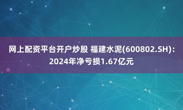 网上配资平台开户炒股 福建水泥(600802.SH)：2024年净亏损1.67亿元