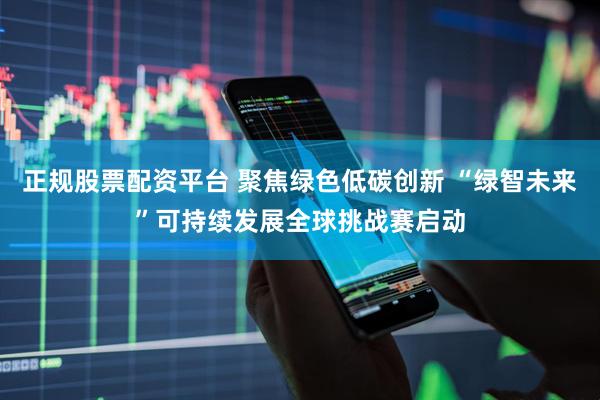 正规股票配资平台 聚焦绿色低碳创新 “绿智未来”可持续发展全球挑战赛启动