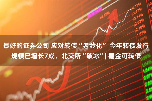 最好的证券公司 应对转债“老龄化” 今年转债发行规模已增长7成，北交所“破冰”| 掘金可转债