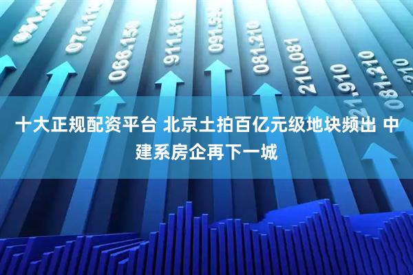 十大正规配资平台 北京土拍百亿元级地块频出 中建系房企再下一城