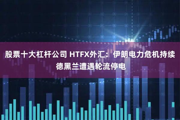 股票十大杠杆公司 HTFX外汇：伊朗电力危机持续 德黑兰遭遇轮流停电