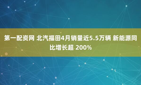 第一配资网 北汽福田4月销量近5.5万辆 新能源同比增长超 200%