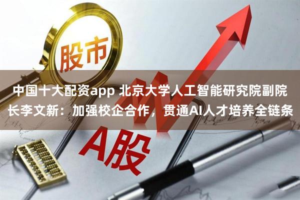 中国十大配资app 北京大学人工智能研究院副院长李文新：加强校企合作，贯通AI人才培养全链条