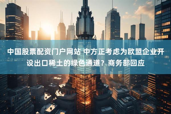 中国股票配资门户网站 中方正考虑为欧盟企业开设出口稀土的绿色通道？商务部回应