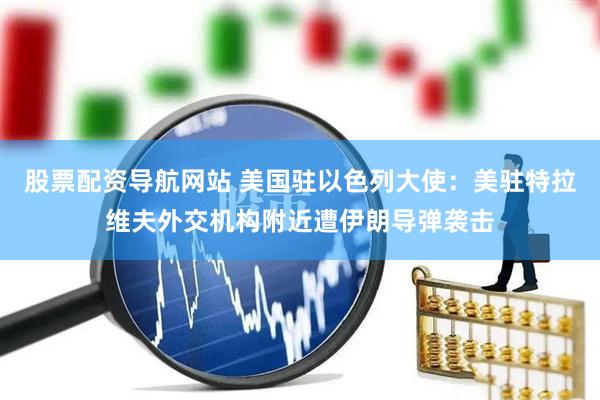 股票配资导航网站 美国驻以色列大使：美驻特拉维夫外交机构附近遭伊朗导弹袭击