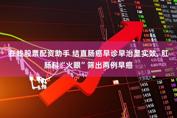 在线股票配资助手 结直肠癌早诊早治显实效, 肛肠科“火眼”筛出两例早癌