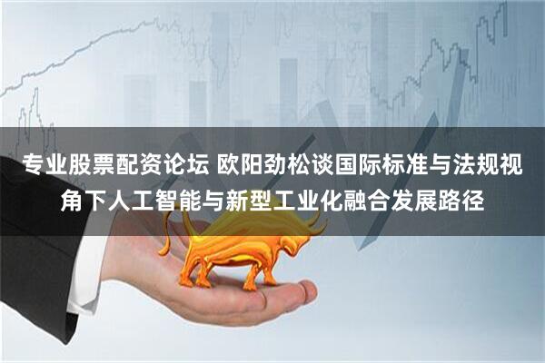 专业股票配资论坛 欧阳劲松谈国际标准与法规视角下人工智能与新型工业化融合发展路径