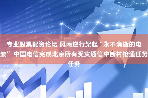 专业股票配资论坛 风雨逆行架起“永不消逝的电波” 中国电信完成北京所有受灾通信中断村抢通任务