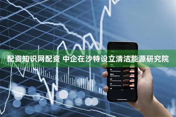 配资知识网配资 中企在沙特设立清洁能源研究院