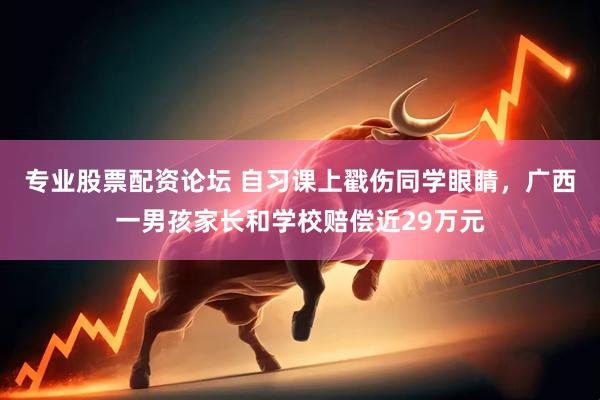 专业股票配资论坛 自习课上戳伤同学眼睛，广西一男孩家长和学校赔偿近29万元