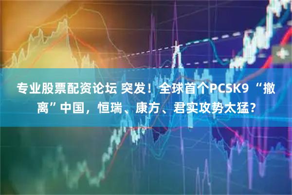专业股票配资论坛 突发！全球首个PCSK9 “撤离”中国，恒瑞、康方、君实攻势太猛？