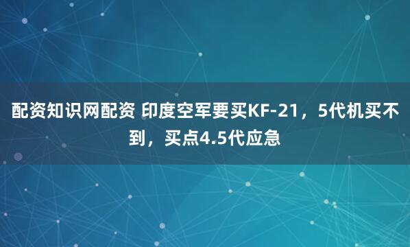 配资知识网配资 印度空军要买KF-21,5代机买不到,买点4.5代应急
