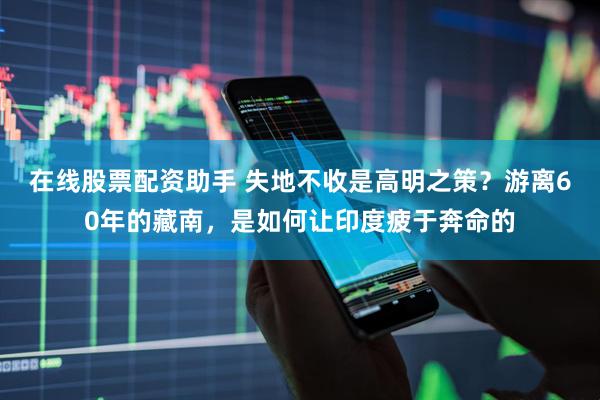 在线股票配资助手 失地不收是高明之策？游离60年的藏南，是如何让印度疲于奔命的