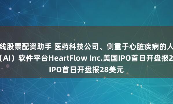在线股票配资助手 医药科技公司、侧重于心脏疾病的人工智能（AI）软件平台HeartFlow Inc.美国IPO首日开盘报28美元