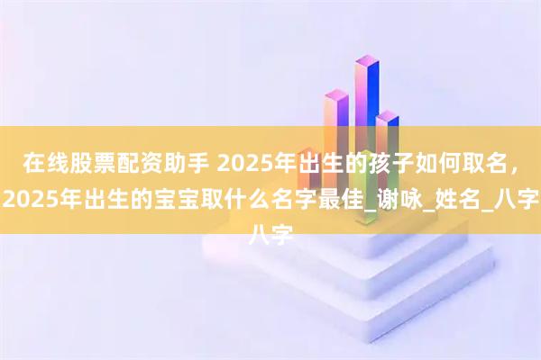 在线股票配资助手 2025年出生的孩子如何取名，2025年出生的宝宝取什么名字最佳_谢咏_姓名_八字