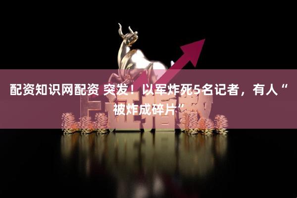 配资知识网配资 突发！以军炸死5名记者，有人“被炸成碎片”