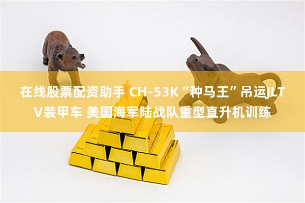 在线股票配资助手 CH-53K“种马王”吊运JLTV装甲车 美国海军陆战队重型直升机训练