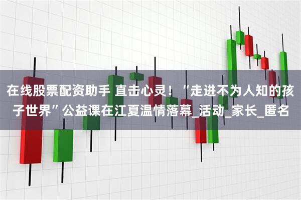 在线股票配资助手 直击心灵！“走进不为人知的孩子世界”公益课在江夏温情落幕_活动_家长_匿名