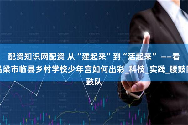 配资知识网配资 从“建起来”到“活起来” ——看吕梁市临县乡村学校少年宫如何出彩_科技_实践_腰鼓队