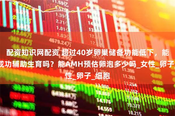 配资知识网配资 超过40岁卵巢储备功能低下，能不能成功辅助生育吗？能AMH预估卵泡多少吗_女性_卵子_细胞