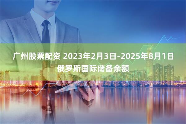 广州股票配资 2023年2月3日-2025年8月1日俄罗斯国际储备余额