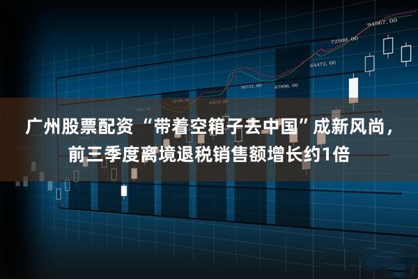广州股票配资 “带着空箱子去中国”成新风尚，前三季度离境退税销售额增长约1倍