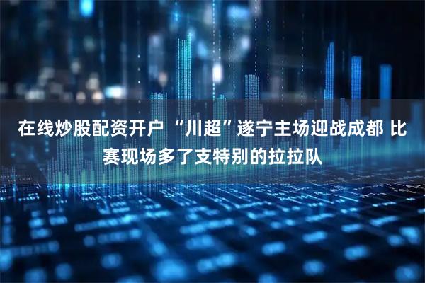 在线炒股配资开户 “川超”遂宁主场迎战成都 比赛现场多了支特别的拉拉队