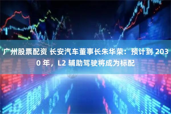 广州股票配资 长安汽车董事长朱华荣：预计到 2030 年，L2 辅助驾驶将成为标配